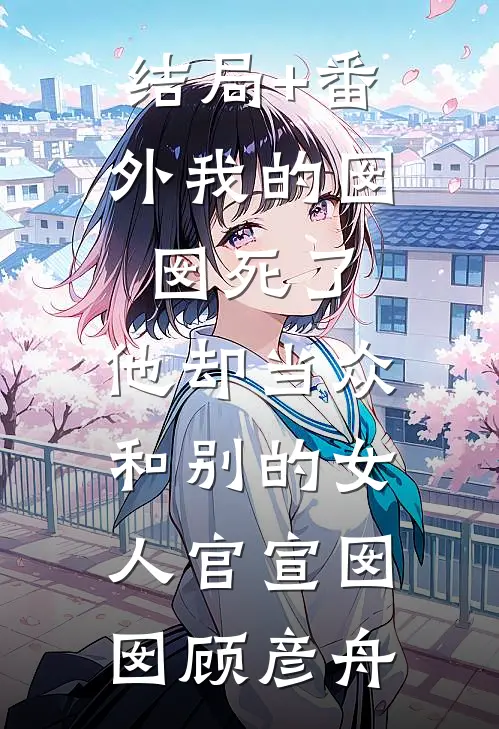结局+番外我的囡囡死了，他却当众和别的女人官宣囡囡顾彦舟