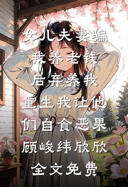 女儿夫妻骗我养老钱后弃养我，重生我让他们自食恶果顾峻纬欣欣全文免费