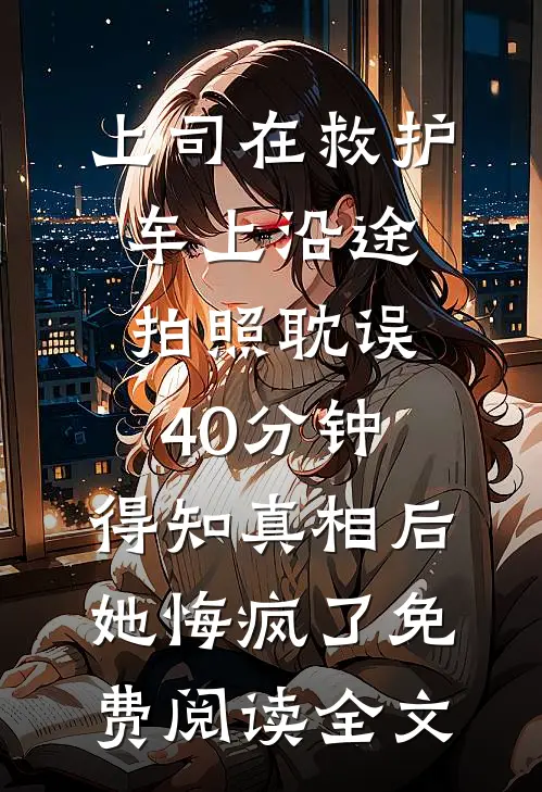 上司在救护车上沿途拍照耽误40分钟，得知真相后她悔疯了免费阅读全文