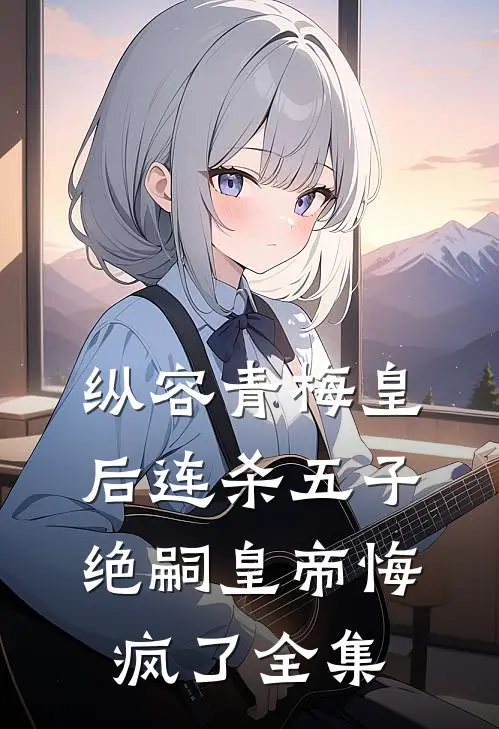 纵容青梅皇后连杀五子，绝嗣皇帝悔疯了全集
