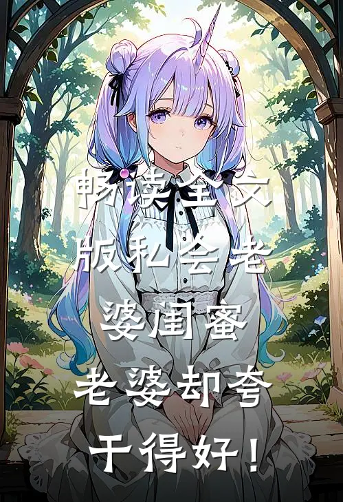 畅读全文版私会老婆闺蜜，老婆却夸干得好！