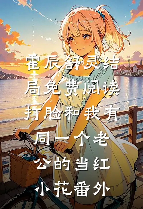 霍辰舒灵结局免费阅读打脸和我有同一个老公的当红小花番外
