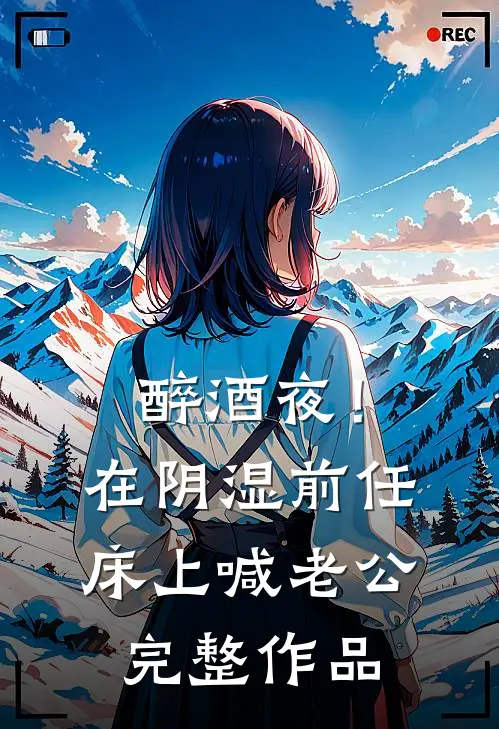醉酒夜！在阴湿前任床上，喊老公完整作品