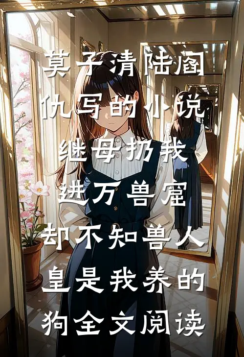 莫子清陆阎仇写的小说继母扔我进万兽窟，却不知兽人皇是我养的狗全文阅读