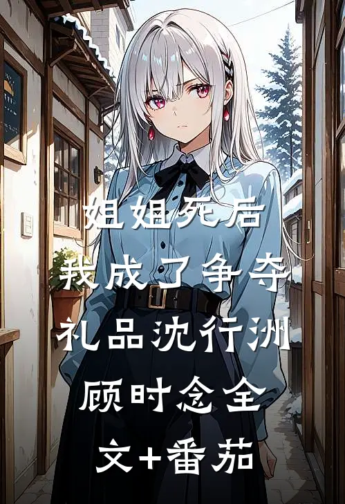 姐姐死后，我成了争夺礼品沈行洲顾时念全文+番茄
