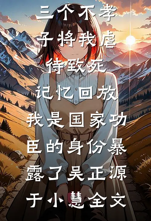 三个不孝子将我虐待致死，记忆回放，我是国家功臣的身份暴露了吴正源于小慧全文