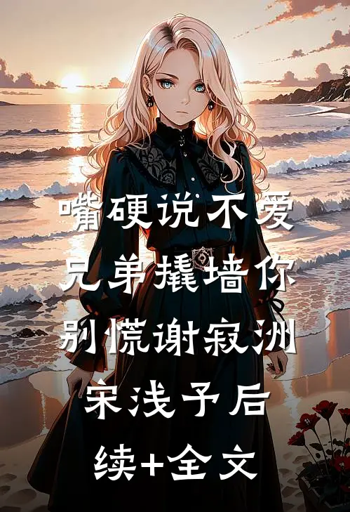 嘴硬说不爱，兄弟撬墙你别慌谢寂洲宋浅予后续+全文