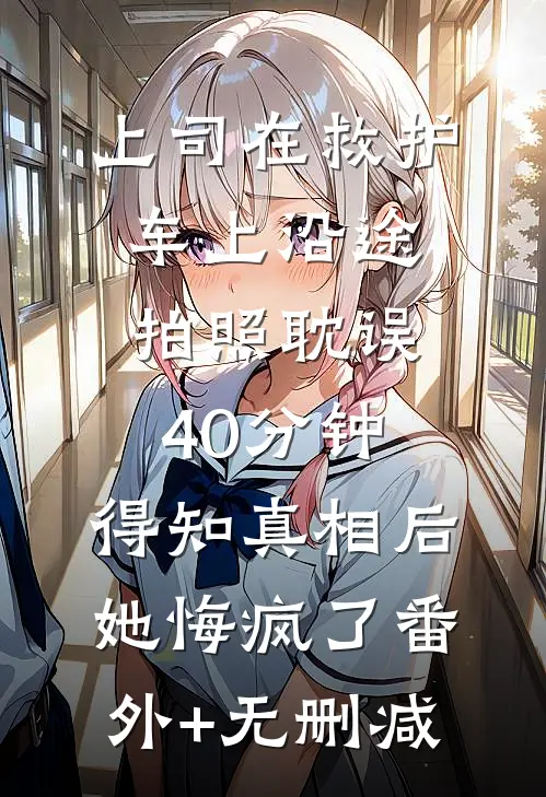 上司在救护车上沿途拍照耽误40分钟，得知真相后她悔疯了番外+无删减