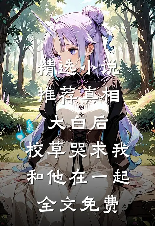 精选小说推荐真相大白后,校草哭求我和他在一起全文免费