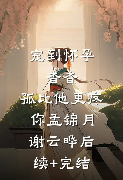 宠到怀孕，杳杳，孤比他更疼你孟锦月谢云晔后续+完结