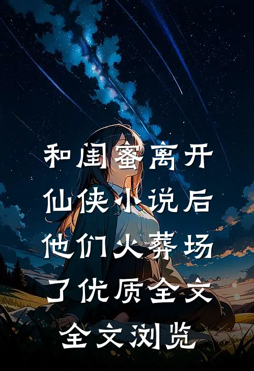 和闺蜜离开仙侠小说后，他们火葬场了优质全文全文浏览