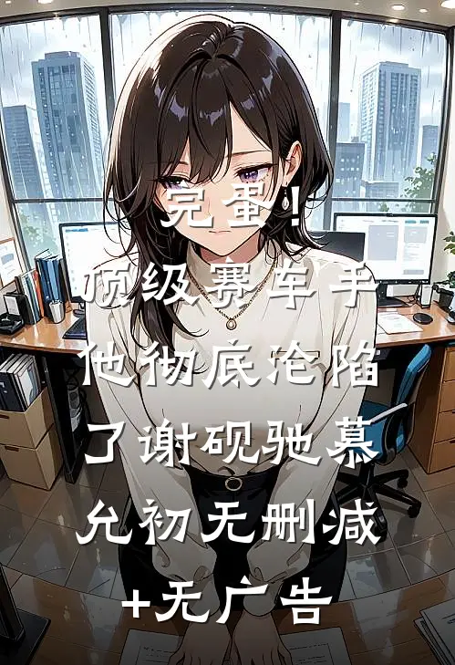 完蛋！顶级赛车手他彻底沦陷了谢砚驰慕允初无删减+无广告