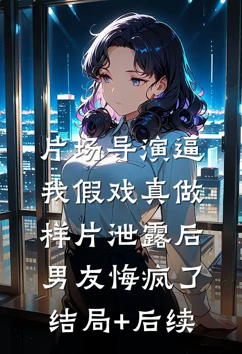 片场导演逼我假戏真做，样片泄露后男友悔疯了结局+后续