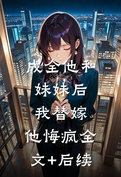 成全他和妹妹后，我替嫁，他悔疯全文+后续