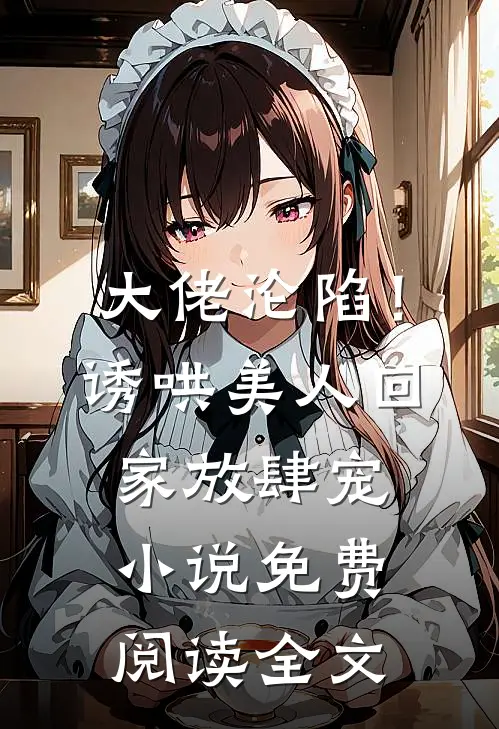 大佬沦陷！诱哄美人回家放肆宠小说免费阅读全文