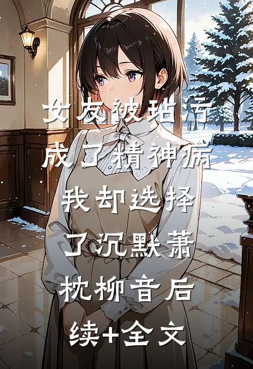 女友被玷污成了精神病，我却选择了沉默萧枕柳音后续+全文