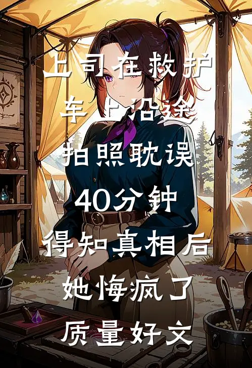 上司在救护车上沿途拍照耽误40分钟，得知真相后她悔疯了质量好文