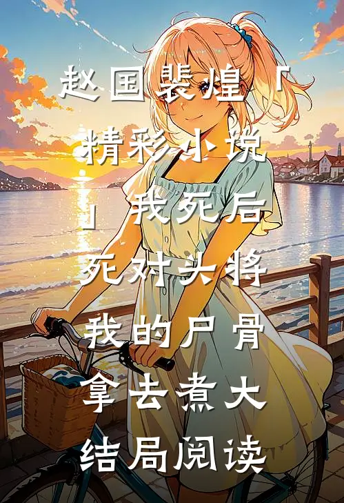 赵国裴煌「精彩小说」我死后，死对头将我的尸骨拿去煮大结局阅读