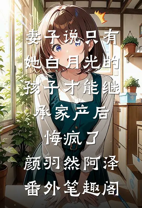 妻子说只有她白月光的孩子才能继承家产后，悔疯了：颜羽然阿泽番外笔趣阁