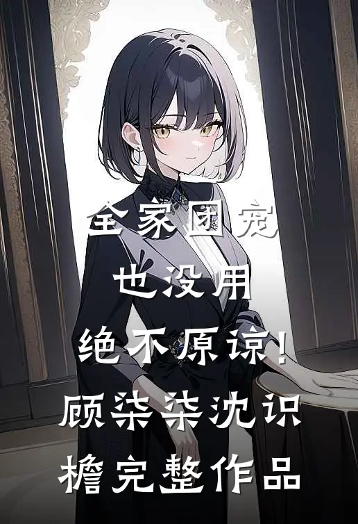 全家团宠也没用,绝不原谅!顾柒柒沈识檐完整作品