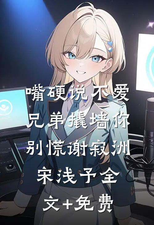 嘴硬说不爱，兄弟撬墙你别慌谢寂洲宋浅予全文+免费