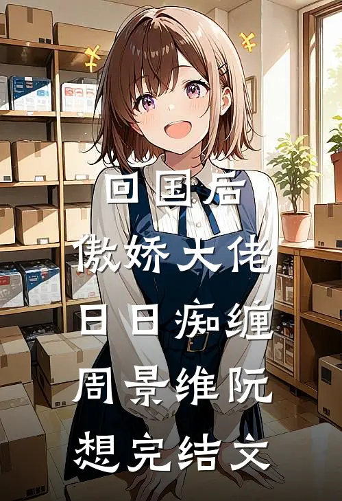 回国后，傲娇大佬日日痴缠周景维阮想完结文