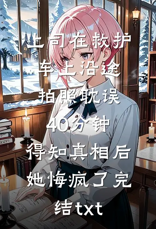 上司在救护车上沿途拍照耽误40分钟，得知真相后她悔疯了完结txt