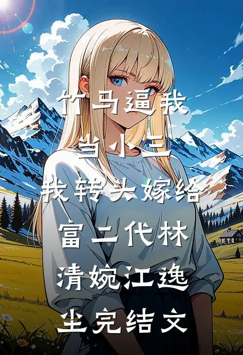 竹马逼我当小三，我转头嫁给富二代林清婉江逸尘完结文