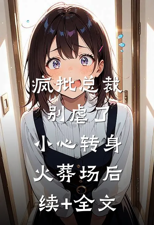 疯批总裁别虐了，小心转身火葬场后续+全文