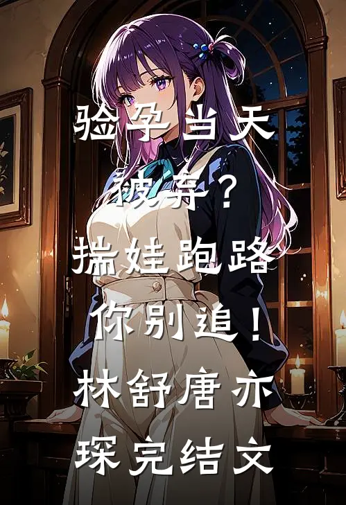 验孕当天被弃？揣娃跑路你别追！林舒唐亦琛完结文