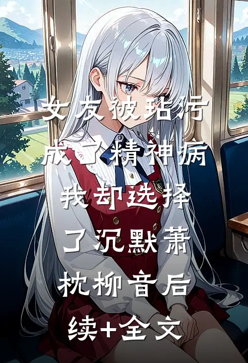 女友被玷污成了精神病，我却选择了沉默萧枕柳音后续+全文