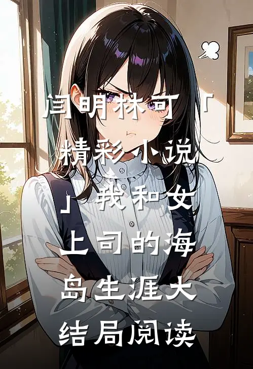 闫明林可「精彩小说」我和女上司的海岛生涯大结局阅读
