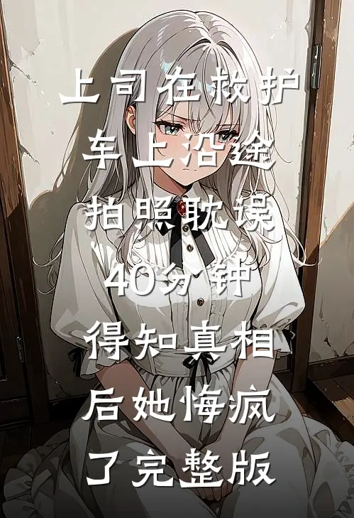 上司在救护车上沿途拍照耽误40分钟，得知真相后她悔疯了完整版