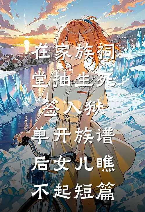 在家族祠堂抽生死签入狱，单开族谱后女儿瞧不起短篇