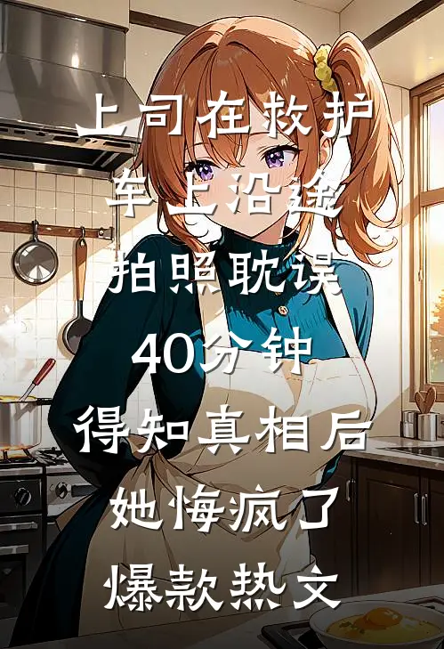 上司在救护车上沿途拍照耽误40分钟，得知真相后她悔疯了爆款热文