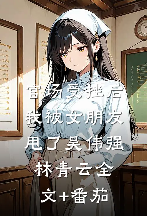 官场受挫后，我被女朋友甩了吴伟强林青云全文+番茄