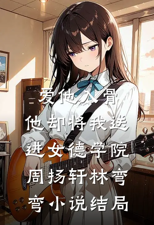 爱他入骨，他却将我送进女德学院周扬轩林弯弯小说结局