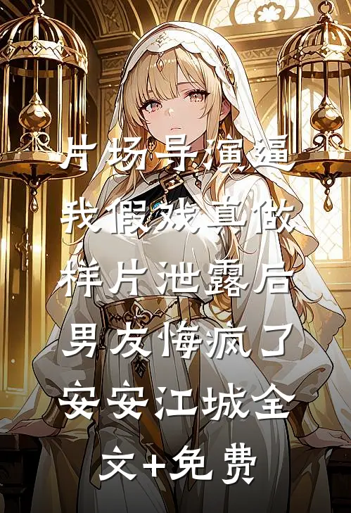片场导演逼我假戏真做，样片泄露后男友悔疯了安安江城全文+免费