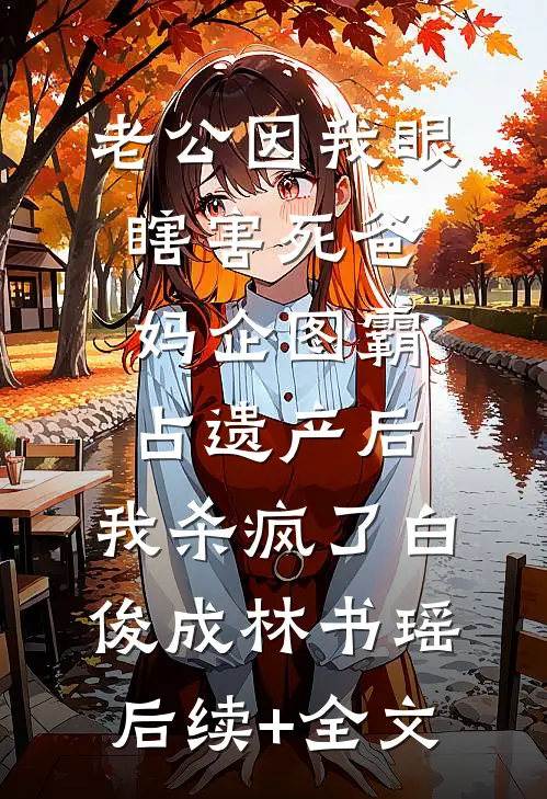 老公因我眼瞎害死爸妈企图霸占遗产后，我杀疯了白俊成林书瑶后续+全文