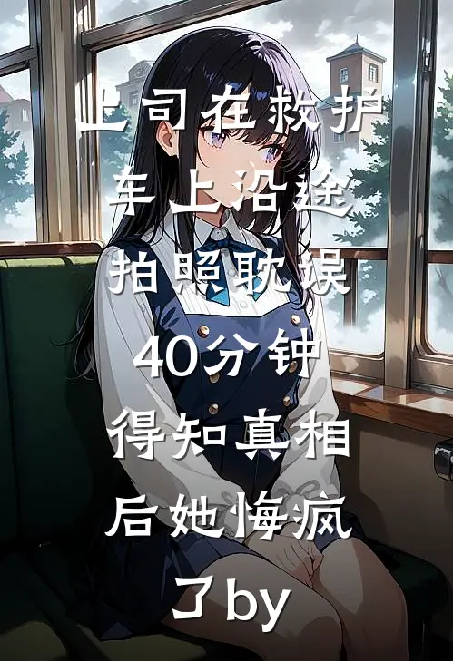 上司在救护车上沿途拍照耽误40分钟，得知真相后她悔疯了by