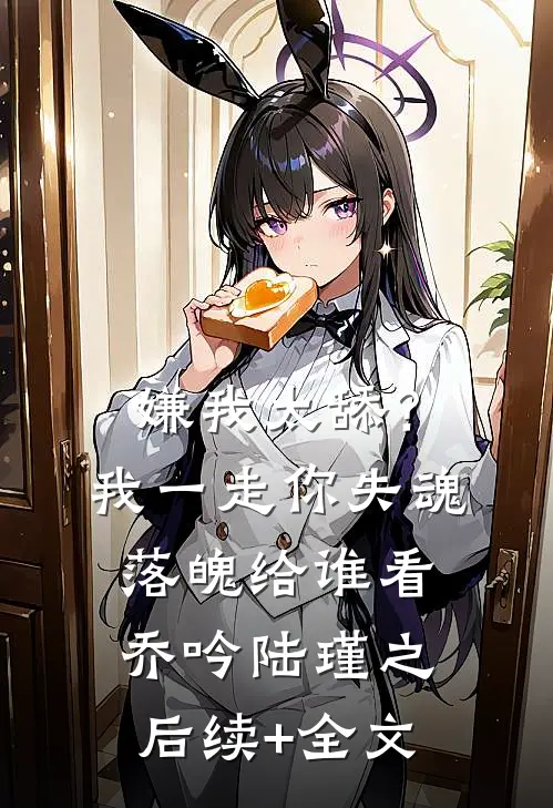 嫌我太舔？我一走你失魂落魄给谁看乔吟陆瑾之后续+全文