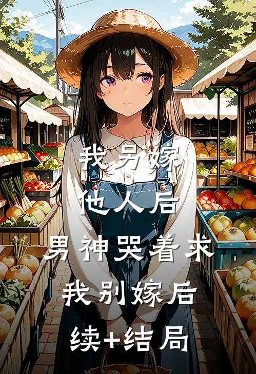 我另嫁他人后，男神哭着求我别嫁后续+结局