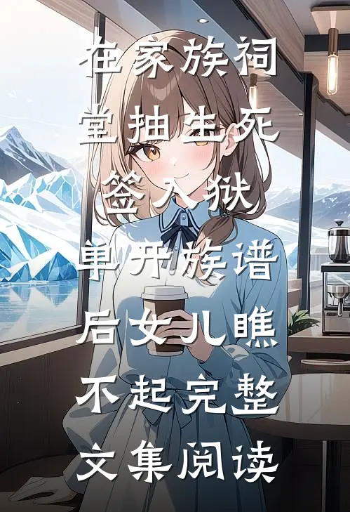 在家族祠堂抽生死签入狱，单开族谱后女儿瞧不起完整文集阅读
