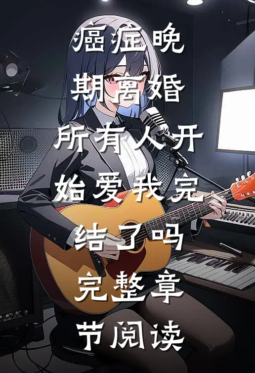 癌症晚期离婚,所有人开始爱我完结了吗完整章节阅读