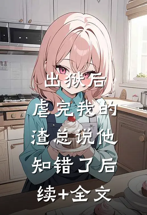 出狱后，虐完我的渣总说他知错了后续+全文