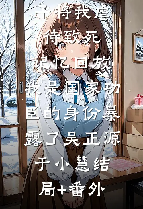 三个不孝子将我虐待致死，记忆回放，我是国家功臣的身份暴露了吴正源于小慧结局+番外