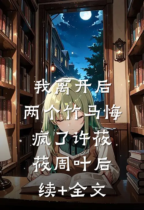 我离开后，两个竹马悔疯了许莜莜周叶后续+全文