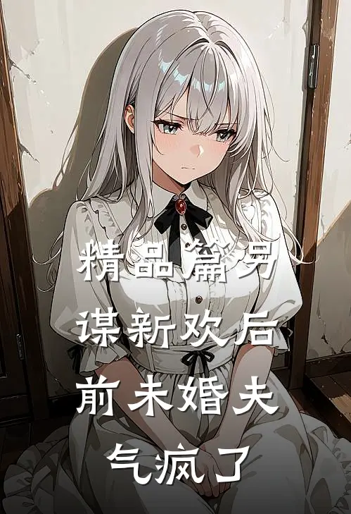 精品篇另谋新欢后，前未婚夫气疯了