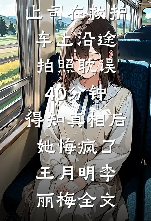 上司在救护车上沿途拍照耽误40分钟，得知真相后她悔疯了王月明李丽梅全文