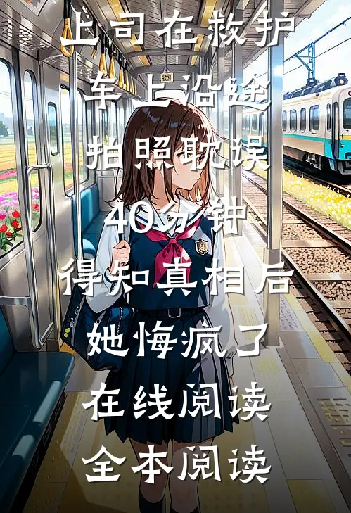 上司在救护车上沿途拍照耽误40分钟，得知真相后她悔疯了在线阅读全本阅读